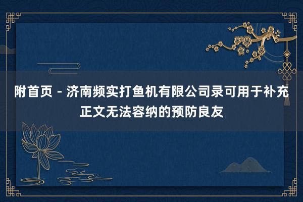 附首页 - 济南频实打鱼机有限公司录可用于补充正文无法容纳的预防良友